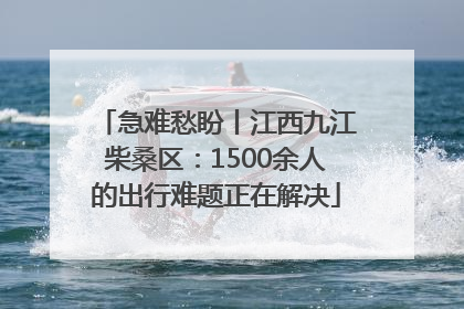 急难愁盼丨江西九江柴桑区：1500余人的出行难题正在解决