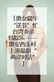 惠女端午“送节”忙 台湾乡亲包粽乐——惠安西头村上演最甜“两岸对话”