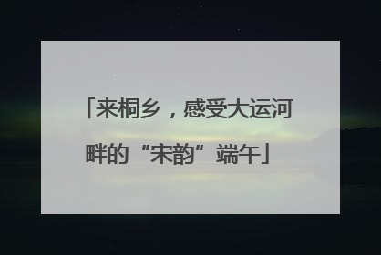 来桐乡，感受大运河畔的“宋韵”端午