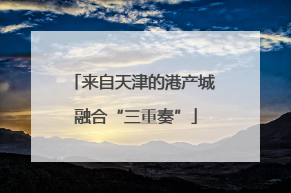 来自天津的港产城融合“三重奏”