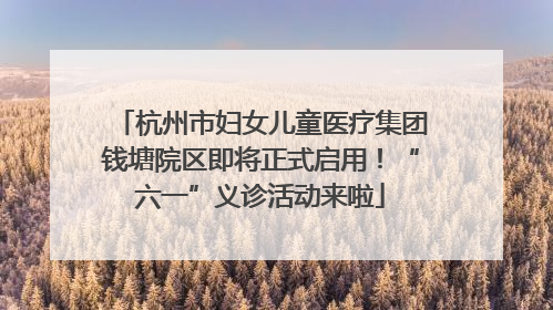 杭州市妇女儿童医疗集团钱塘院区即将正式启用！“六一”义诊活动来啦