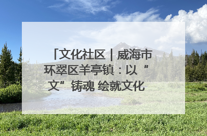 文化社区｜威海市环翠区羊亭镇：以“文”铸魂 绘就文化社区新画卷
