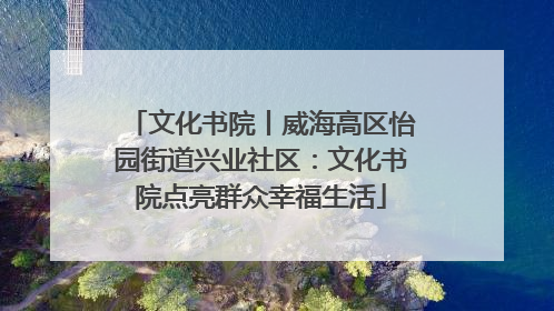 文化书院丨威海高区怡园街道兴业社区：文化书院点亮群众幸福生活