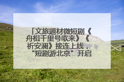 文旅题材微短剧《舟楫千里号歌来》《祈安澜》接连上线，“短剧游北京”开启大运河文化之旅