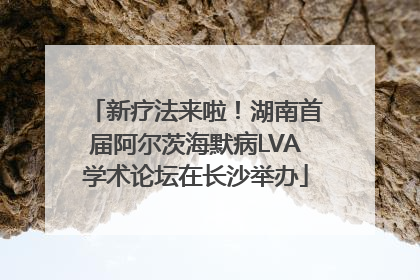 新疗法来啦！湖南首届阿尔茨海默病LVA学术论坛在长沙举办