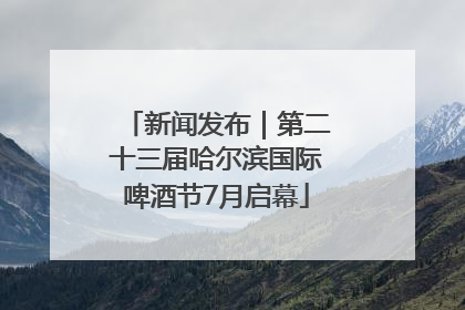 新闻发布｜第二十三届哈尔滨国际啤酒节7月启幕