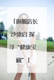 旗舰店长沙盛启 探寻“健康宝藏”