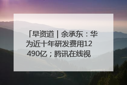 早资道｜余承东：华为近十年研发费用12490亿；腾讯在线视频重大组织调整