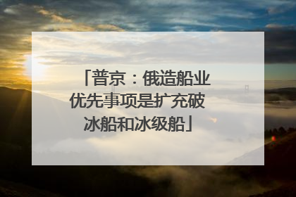 普京：俄造船业优先事项是扩充破冰船和冰级船