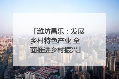 潍坊昌乐：发展乡村特色产业 全面推进乡村振兴