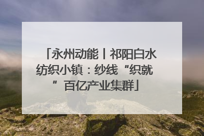 永州动能丨祁阳白水纺织小镇：纱线“织就”百亿产业集群