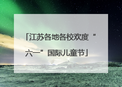 江苏各地各校欢度“六一”国际儿童节