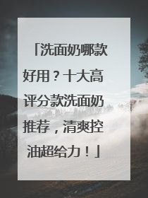 洗面奶哪款好用？十大高评分款洗面奶推荐，清爽控油超给力！