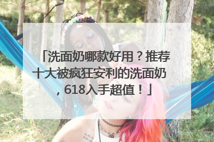 洗面奶哪款好用？推荐十大被疯狂安利的洗面奶，618入手超值！