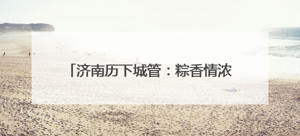 济南历下城管：粽香情浓迎端午 精细保障护安宁