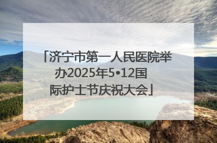 济宁市第一人民医院举办2025年5•12国际护士节庆祝大会