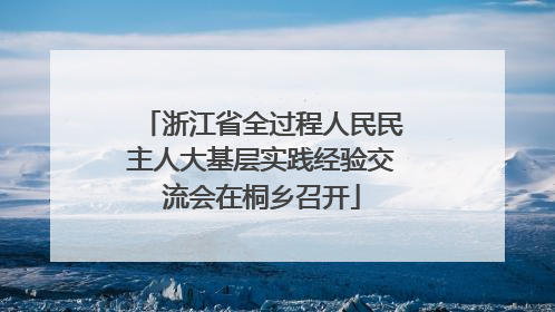 浙江省全过程人民民主人大基层实践经验交流会在桐乡召开