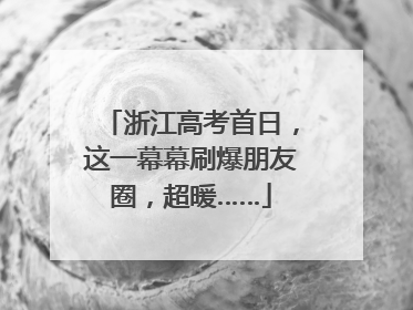 浙江高考首日，这一幕幕刷爆朋友圈，超暖……