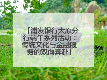 浦发银行太原分行端午系列活动：传统文化与金融服务的双向奔赴