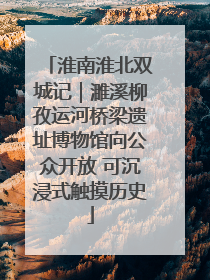 淮南淮北双城记｜濉溪柳孜运河桥梁遗址博物馆向公众开放 可沉浸式触摸历史