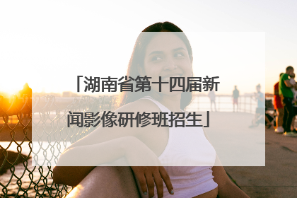 湖南省第十四届新闻影像研修班招生