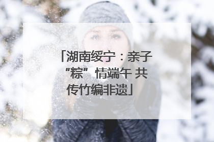 湖南绥宁：亲子“粽”情端午 共传竹编非遗