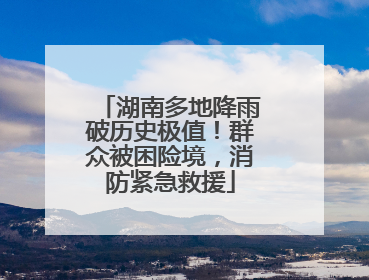 湖南多地降雨破历史极值！群众被困险境，消防紧急救援
