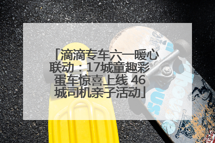 滴滴专车六一暖心联动：17城童趣彩蛋车惊喜上线 46城司机亲子活动