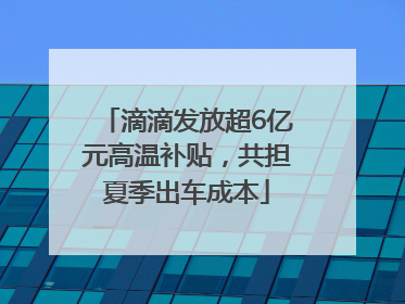 滴滴发放超6亿元高温补贴，共担夏季出车成本