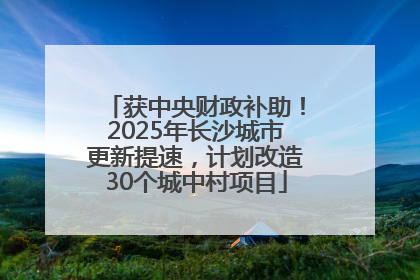 获中央财政补助！2025年长沙城市更新提速，计划改造30个城中村项目