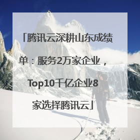 腾讯云深耕山东成绩单：服务2万家企业，Top10千亿企业8家选择腾讯云