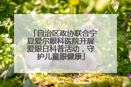 自治区政协联合宁夏爱尔眼科医院开展爱眼日科普活动，守护儿童眼健康