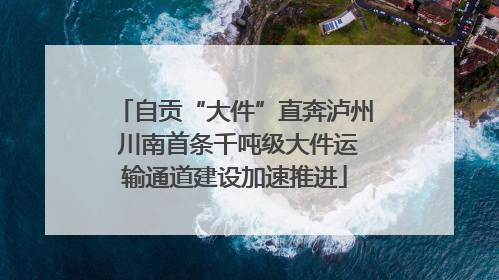 自贡“大件”直奔泸州 川南首条千吨级大件运输通道建设加速推进