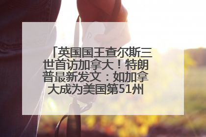 英国国王查尔斯三世首访加拿大！特朗普最新发文：如加拿大成为美国第51州可免费用“金穹”