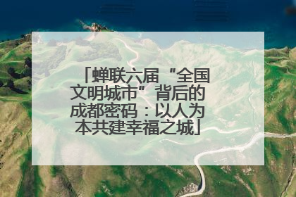 蝉联六届“全国文明城市”背后的成都密码：以人为本共建幸福之城
