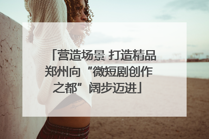 营造场景 打造精品 郑州向“微短剧创作之都”阔步迈进
