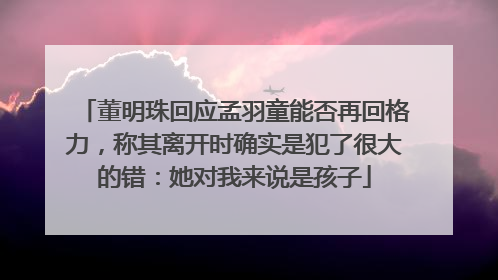 董明珠回应孟羽童能否再回格力，称其离开时确实是犯了很大的错：她对我来说是孩子