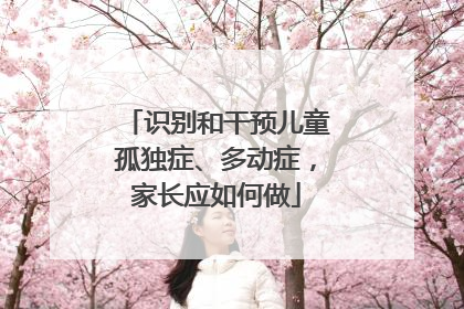识别和干预儿童孤独症、多动症，家长应如何做