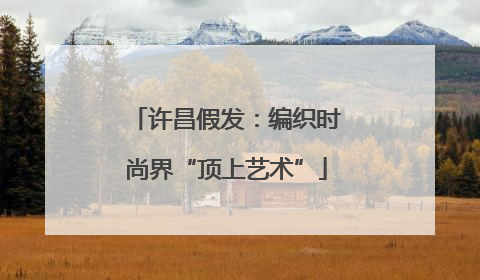 许昌假发：编织时尚界“顶上艺术”