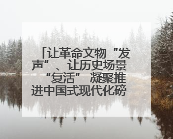 让革命文物“发声”、让历史场景“复活” 凝聚推进中国式现代化磅礴力量
