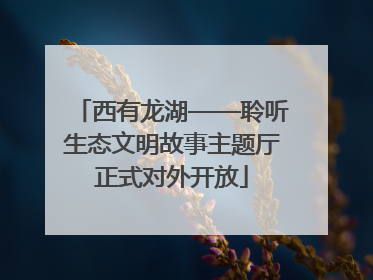 西有龙湖——聆听生态文明故事主题厅正式对外开放