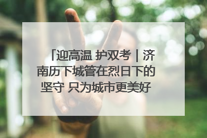 迎高温 护双考｜济南历下城管在烈日下的坚守 只为城市更美好 学子更安心