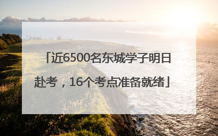 近6500名东城学子明日赴考，16个考点准备就绪