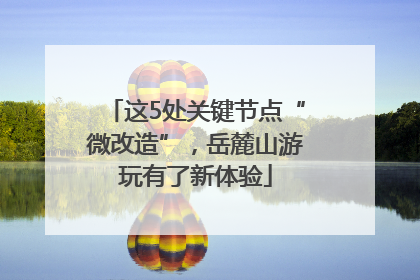 这5处关键节点“微改造”，岳麓山游玩有了新体验