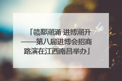 赣鄱潮涌 进博潮升——第八届进博会招商路演在江西南昌举办