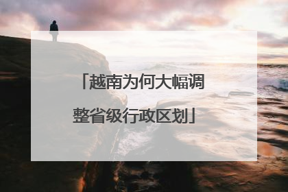 越南为何大幅调整省级行政区划