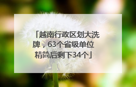 越南行政区划大洗牌，63个省级单位精简后剩下34个