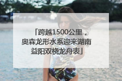 跨越1500公里，奥森龙形水系迎来湖南益阳双桡龙舟表