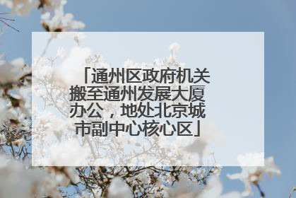 通州区政府机关搬至通州发展大厦办公，地处北京城市副中心核心区