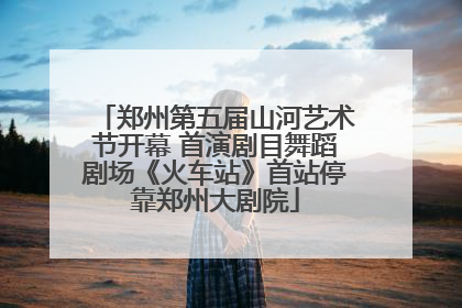 郑州第五届山河艺术节开幕 首演剧目舞蹈剧场《火车站》首站停靠郑州大剧院